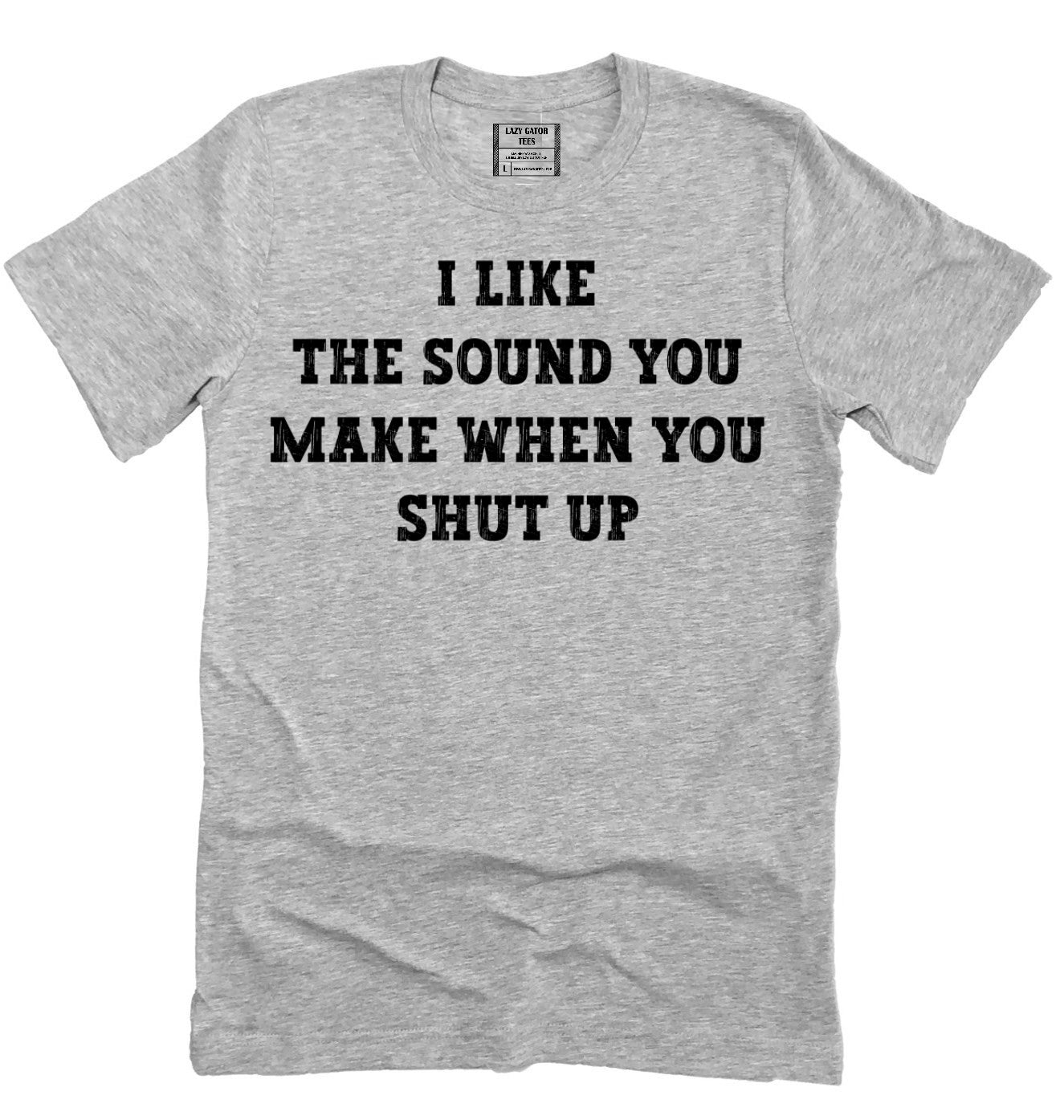 I Like The Sound You Make When You Shut Up Sarcastic Funny Novelty T-shirt Tee
